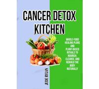 CANCER DETOX KITCHEN: Whole-Food Healing Plans and Plant-Based Rituals to Nourish, Cleanse, and Rebuild the Body Naturally