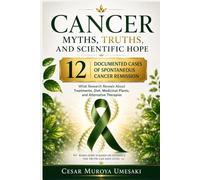 Cancer Myths, Truths, and Scientific Hope: What Research Reveals About Treatments, Diet, Medicinal Plants, Alternative Therapies, and 12 Documented Cases of Spontaneous Cancer Remission