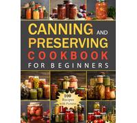 Canning and Preserving Cookbook for Beginners: Discover 100 Delicious Recipes and Essential Techniques for Effective Food Preservation Using Water Bath and Pressure Methods
