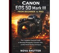 Canon EOS 5D Mark III: From Beginner to Pro: The Complete Practical Guide to Stunning Photography, Cinematic Video, and Real-World Shooting Techniques