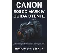 Canon EOS 5D Mark IV Guida Utente: Il Manuale Completo Per Padroneggiare Le Impostazioni Della Fotocamera, Le Tecniche Avanzate E La Fotografia Professionale