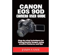 CANON EOS 90D CAMERA USER GUIDE: Step-by-step techniques for taking sharper images, using creative features, and tips