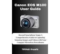 Canon EOS M100 User Guide: Beyond Smartphone Snaps A Comprehensive Guide to Capturing Stunning Images and Videos with Your Compact Mirrorless Powerhouse