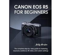 Canon EOS R5 for Beginners: The Complete Step-by-Step Guide to Mastering Exposure, Autofocus, 4K Video and Custom Settings