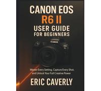 Canon EOS R6 II User Guide for Beginners: Master Every Setting, Capture Every Shot, and Unlock Your Full Creative Power