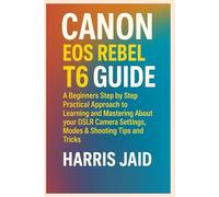 CANON EOS REBEL T6 GUIDE: A Beginners Step by Step Practical Approach to Learning and Mastering About your DSLR Camera Settings, Modes & Shooting Tips and Tricks