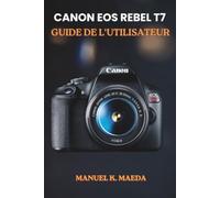 CANON EOS REBEL T7 GUIDE DE L'UTILISATEUR: Techniques étape par étape pour les modes, l'ouverture, l'obturateur, l'ISO, la mise au point et les commandes de prise de vue