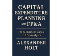 Capital Expenditure Planning for FP&A: From Business Cases to ROI Analysis: Master the art of turning capital investments into measurable value (Alexander Holt’s FP&A Library)
