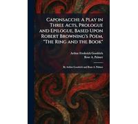Caponsacchi: A Play in Three Acts, Prologue and Epilogue, Based Upon Robert Browning's Poem, "The Ring and the Book" By Arthur Goodrich and Rose A. Palmer