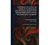 Caponsacchi: A Play in Three Acts, Prologue and Epilogue, Based Upon Robert Browning's Poem, "The Ring and the Book" By Arthur Goodrich and Rose A. Palmer