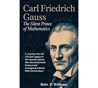Carl Friedrich Gauss The Silent Prince of Mathematics: A Journey Into the Life and Legacy of the Humble Genius Who Revolutionized Science and Changed the World With His Numbers