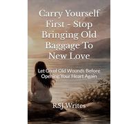 Carry Yourself First - Stop Bringing Old Baggage To New Love: Let Go of Old Wounds Before Opening Your Heart Again
