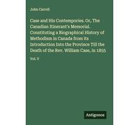 Case and His Contempories. Or, The Canadian Itinerant's Memorial. Constituting a Biographical History of Methodism in Canada from its Introduction ... of the Rev. William Case, in 1855: Vol. V