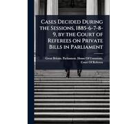 Cases Decided During the Sessions, 1885-6-7-8-9, by the Court of Referees on Private Bills in Parliament