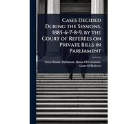 Cases Decided During the Sessions, 1885-6-7-8-9, by the Court of Referees on Private Bills in Parliament