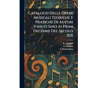 Catalogo Delle Opere Musicali Teoriche E Pratiche Di Autori Vissuti Sino Ai Primi Decenni Del Secolo XIX