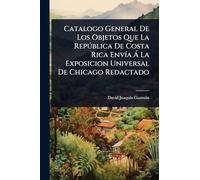 Catalogo General De Los Objetos Que La Repðblica De Costa Rica EnvÃ-a Ã La Exposicion Universal De Chicago Redactado