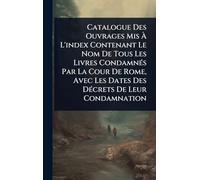 Catalogue Des Ouvrages Mis Ã L'index Contenant Le Nom De Tous Les Livres CondamnÃ(c)s Par La Cour De Rome, Avec Les Dates Des DÃ(c)crets De Leur Condamnation