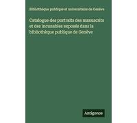 Catalogue des portraits des manuscrits et des incunables exposés dans la bibliothèque publique de Genève