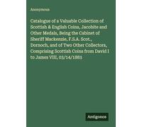Catalogue of a Valuable Collection of Scottish & English Coins, Jacobite and Other Medals, Being the Cabinet of Sheriff Mackenzie, F.S.A. Scot., ... Coins from David I to James VIII, 03/14/1883