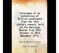 Catalogue of an exhibition of British needlework from the 16th century onward, held at the Hastings Museum from 24th October to 29th November 1913; 1913 [Hardcover]
