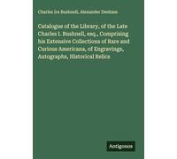 Catalogue of the Library, of the Late Charles I. Bushnell, esq., Comprising his Extensive Collections of Rare and Curious Americana, of Engravings, Autographs, Historical Relics