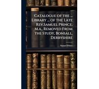 Catalogue of the ... Library ... of the Late Rev.Samuel Prince, M.a., Removed From the Study, Bonsall, Derbyshire