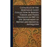 Catalogue of the Montague Guest Collection of Badges, Tokens and Passes Presented in 1907 to the Department of British and Medieval Antiquities
