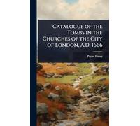 Catalogue of the Tombs in the Churches of the City of London, A.D. 1666