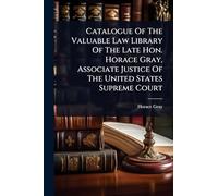 Catalogue Of The Valuable Law Library Of The Late Hon. Horace Gray, Associate Justice Of The United States Supreme Court