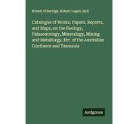 Catalogue of Works, Papers, Reports, and Maps, on the Geology, Palaeontology, Mineralogy, Mining and Metallurgy, Etc. of the Australian Continent and Tasmania