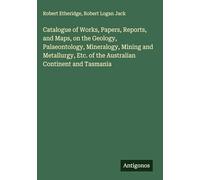 Catalogue of Works, Papers, Reports, and Maps, on the Geology, Palaeontology, Mineralogy, Mining and Metallurgy, Etc. of the Australian Continent and Tasmania