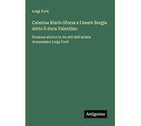 Caterina Riario Sforza e Cesare Borgia detto il duca Valentino: Dramma storico in tre atti dell'artista drammatico Luigi Forti