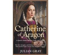 Catherine of Aragon: A Queen’s Battle for Love, Faith, and Legacy: The Life, Struggles, and Defiance of Henry VIII’s First Wife and Her Fight to Secure Her Daughter’s Legacy