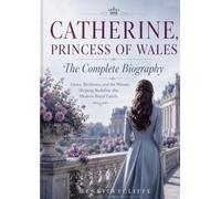 Catherine, Princess of Wales: The Complete Biography: Grace, Resilience, and the Woman Helping Redefine the Modern Royal Family
