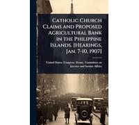 Catholic Church Claims and Proposed Agricultural Bank in the Philippine Islands. [Hearings, Jan. 7-10, 1907]