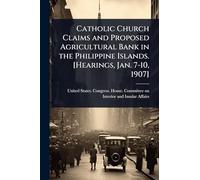 Catholic Church Claims and Proposed Agricultural Bank in the Philippine Islands. [Hearings, Jan. 7-10, 1907]