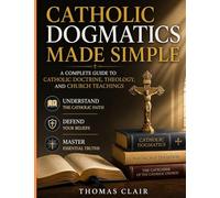 Catholic Dogmatics Made Simple: A Complete Guide to Catholic Doctrine, Theology, and Church Teachings Understand the Catholic Faith, Defend Your Beliefs, and Master Essential Truths