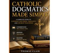 Catholic Dogmatics Made Simple: A Complete Guide to Catholic Doctrine, Theology, and Church Teachings Understand the Catholic Faith, Defend Your Beliefs, and Master Essential Truths
