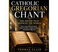 Catholic Gregorian Chant: The Sound That Silences the World How Ancient Sacred Music Heals the Mind, Deepens Prayer, and Restores the Soul