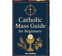Catholic Mass Guide for Beginners: Understanding the Holy Eucharist, Catholic Worship, and the Meaning Behind Every Part of the Mass