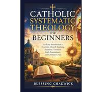 Catholic Systematic Theology for Beginners: An Easy Introduction to Doctrine, Church Teaching, Scripture, Tradition, Faith Foundations, and Christian Living