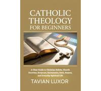 CATHOLIC THEOLOGY FOR BEGINNERS: A Clear Guide to Christian Beliefs, Church Doctrine, Scripture, Sacraments, Faith, Reason, and Everyday Spiritual Life
