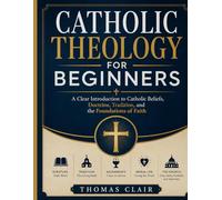 Catholic Theology for Beginners: A Clear Introduction to Catholic Beliefs, Doctrine, Tradition, and the Foundations of Faith
