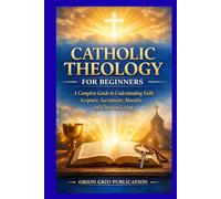 CATHOLIC THEOLOGY FOR BEGINNERS: A Complete Guide to Understanding Faith, Scripture, Sacraments, Morality, and Christian Living