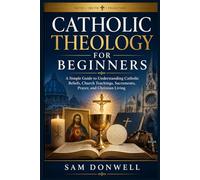 Catholic Theology For Beginners: A Simple Guide to Understanding Catholic Beliefs, Church Teachings, Sacraments, Prayer, and Christian Living