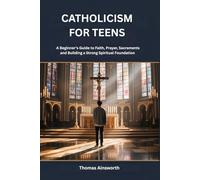 CATHOLICISM FOR TEENS: A Beginner’s Guide to Faith, Prayer, Sacraments and Building a Strong Spiritual Foundation