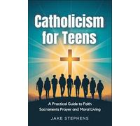 Catholicism for Teens: A Practical Guide to Faith Sacraments Prayer and Moral Living