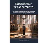CATTOLICESIMO PER ADOLESCENTI: Una guida per principianti alla fede, alla preghiera, ai sacramenti e alla costruzione di solide fondamenta spirituali