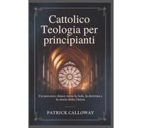 Cattolico Teologia per principianti: Un percorso chiaro verso la fede, la dottrina e la storia della Chiesa